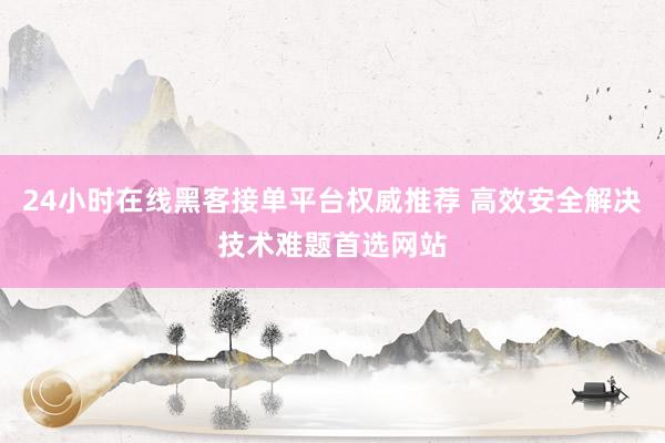 24小时在线黑客接单平台权威推荐 高效安全解决技术难题首选网站
