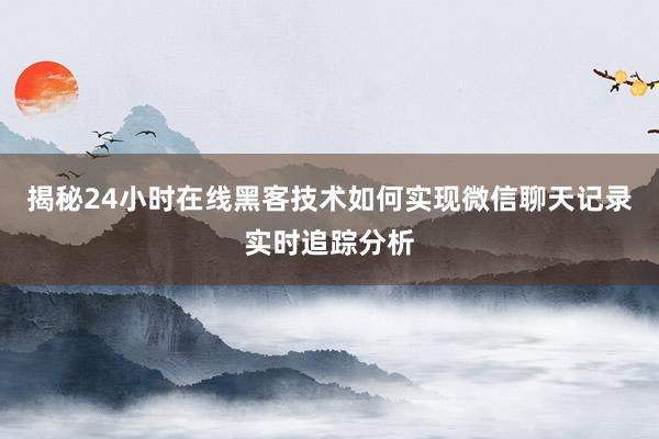 揭秘24小时在线黑客技术如何实现微信聊天记录实时追踪分析