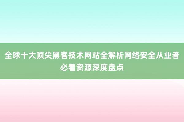 全球十大顶尖黑客技术网站全解析网络安全从业者必看资源深度盘点