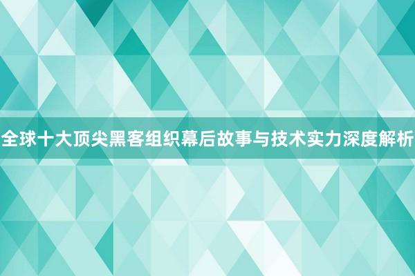 全球十大顶尖黑客组织幕后故事与技术实力深度解析