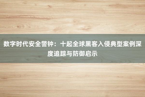 数字时代安全警钟：十起全球黑客入侵典型案例深度追踪与防御启示
