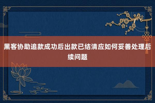 黑客协助追款成功后出款已结清应如何妥善处理后续问题