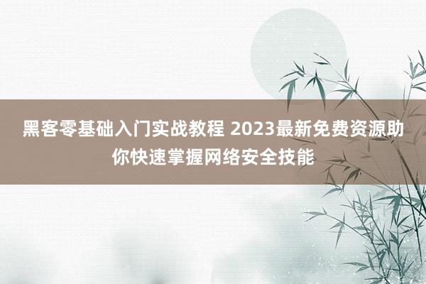 黑客零基础入门实战教程 2023最新免费资源助你快速掌握网络安全技能